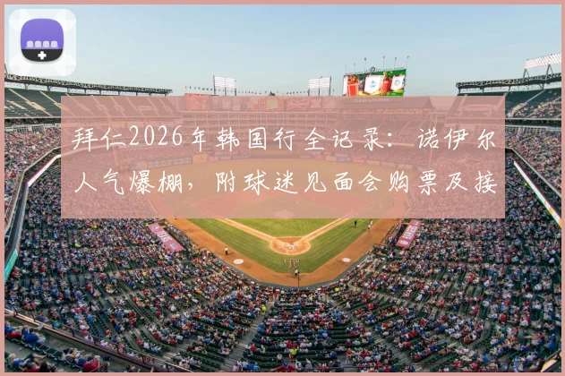 拜仁2026年韩国行全记录：诺伊尔人气爆棚，附球迷见面会购票及接机实战攻略