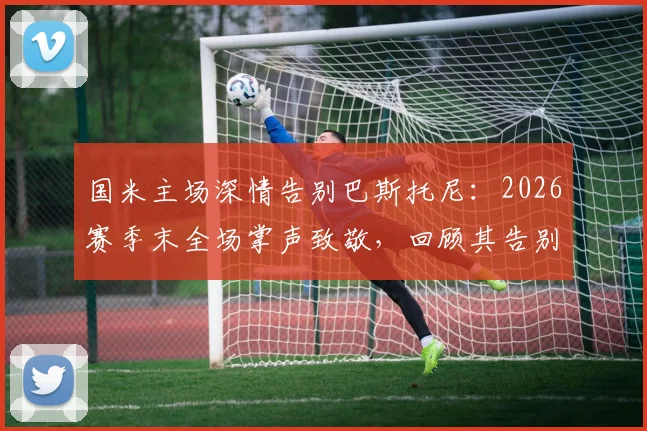 国米主场深情告别巴斯托尼:2026赛季末全场掌声致敬,回顾其告别发言与离队原因,附告别瞬间视频集锦