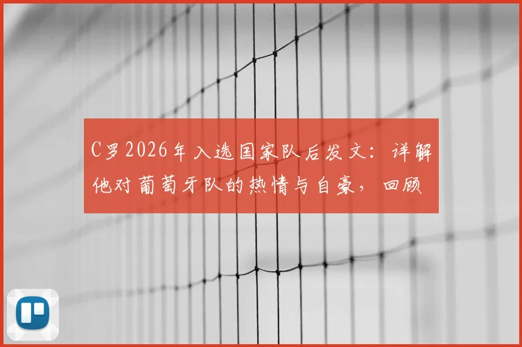 C罗2026年入选国家队后发文:详解他对葡萄牙队的热情与自豪,回顾其国家队生涯数据与贡献