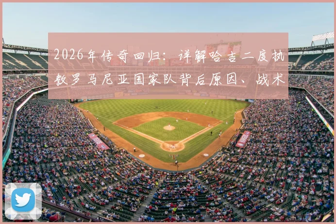2026年传奇回归:详解哈吉二度执教罗马尼亚国家队背后原因、战术打法与阵容展望