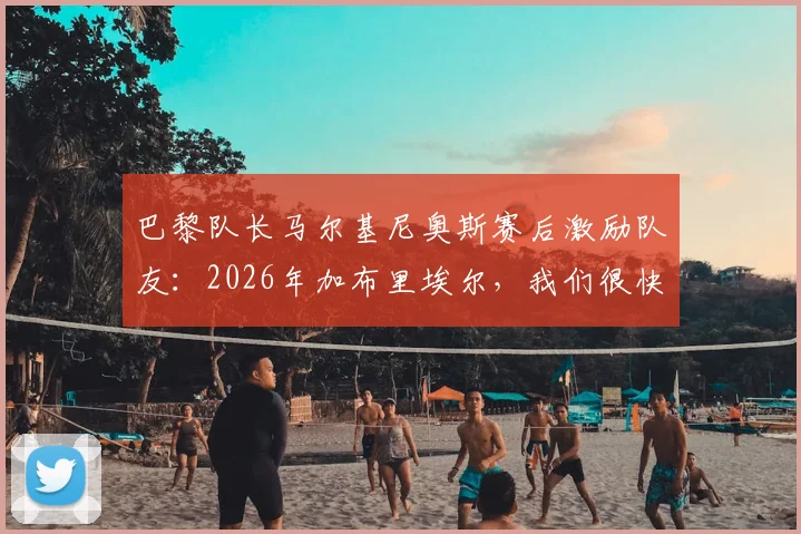 巴黎队长马尔基尼奥斯赛后激励队友:2026年加布里埃尔,我们很快需要你站出来