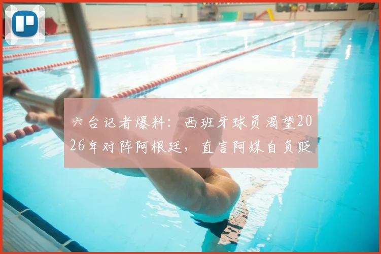 六台记者爆料:西班牙球员渴望2026年对阵阿根廷,直言阿媒自负贬低我们