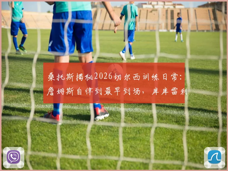桑托斯揭秘2026切尔西训练日常:詹姆斯自律到最早到场,库库雷利亚是公认的队内开心果
