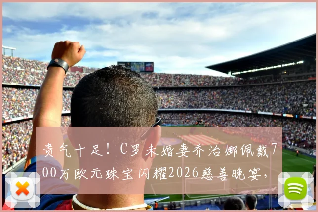 贵气十足！C罗未婚妻乔治娜佩戴700万欧元珠宝闪耀2026慈善晚宴，奢华造型引热议