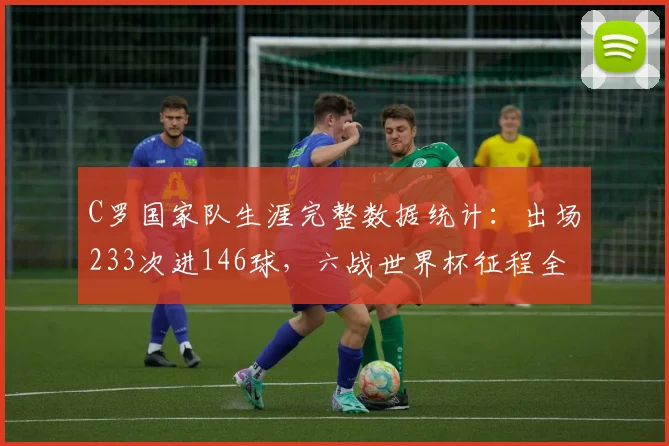 C罗国家队生涯完整数据统计:出场233次进146球,六战世界杯征程全回顾,展望2026