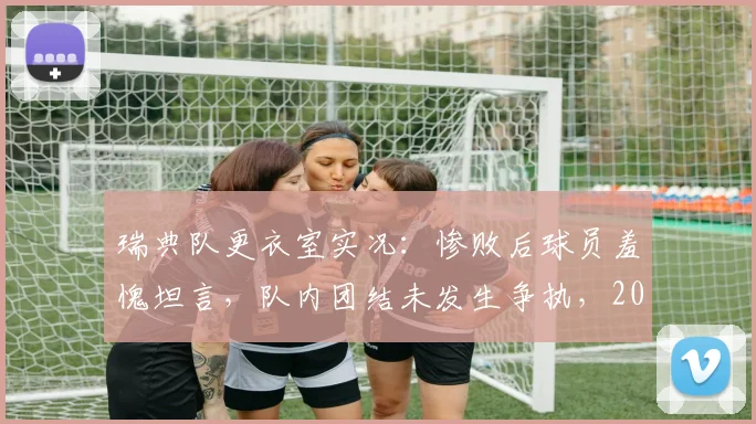 瑞典队更衣室实况:惨败后球员羞愧坦言,队内团结未发生争执,2026年失利原因深度剖析