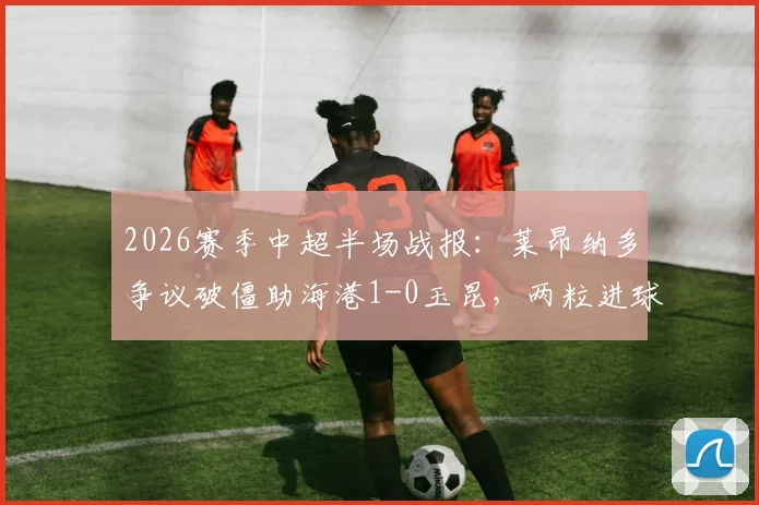 2026赛季中超半场战报：莱昂纳多争议破僵助海港1-0玉昆，两粒进球被吹引热议，附完整视频回放与裁判判罚解析