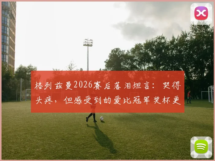 格列兹曼2026赛后落泪坦言:哭得头疼,但感受到的爱比冠军奖杯更珍贵