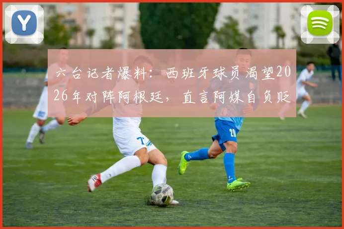 六台记者爆料：西班牙球员渴望2026年对阵阿根廷，直言阿媒自负贬低我们