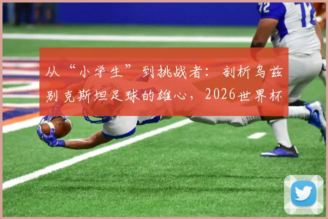 从“小学生”到挑战者：剖析乌兹别克斯坦足球的雄心，2026世界杯他们能否让葡萄牙畏惧？