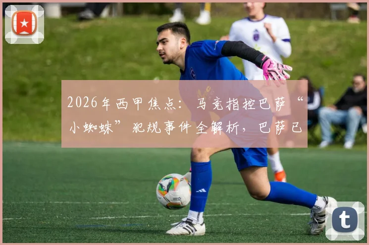 2026年西甲焦点:马竞指控巴萨“小蜘蛛”犯规事件全解析,巴萨已准备材料正式申诉