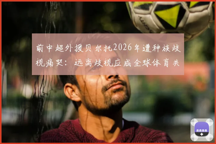 前中超外援贝尔托2026年遭种族歧视痛哭：远离歧视应成全球体育共识，球迷行为自查指南