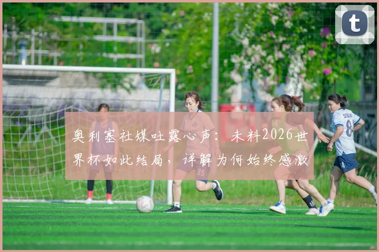 奥利塞社媒吐露心声：未料2026世界杯如此结局，详解为何始终感激德尚，未来国家队之路分析