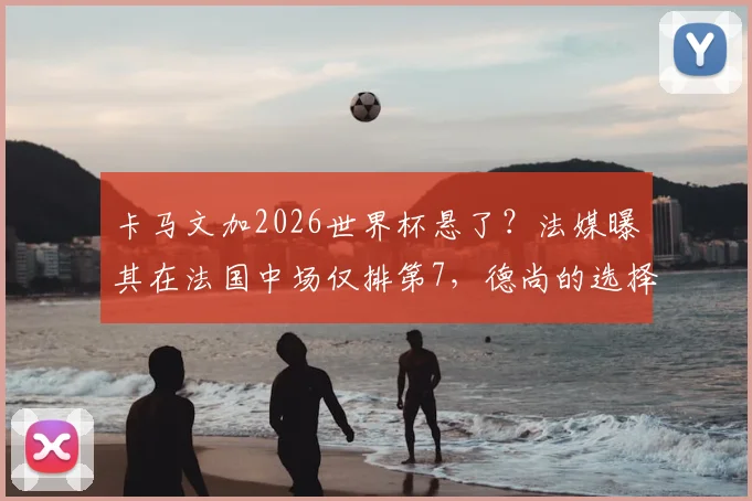 卡马文加2026世界杯悬了？法媒曝其在法国中场仅排第7，德尚的选择引发热议