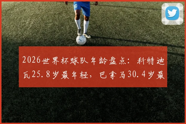2026世界杯球队年龄盘点:科特迪瓦25.8岁最年轻,巴拿马30.4岁最年长,球队平均年龄影响有多大?