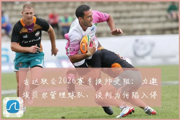 吉达联合2026赛季换帅受阻：力邀埃贝尔管理球队，谈判为何陷入停滞？背后原因解析
