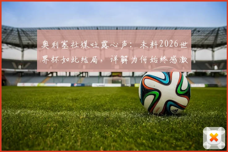 奥利塞社媒吐露心声:未料2026世界杯如此结局,详解为何始终感激德尚,未来国家队之路分析