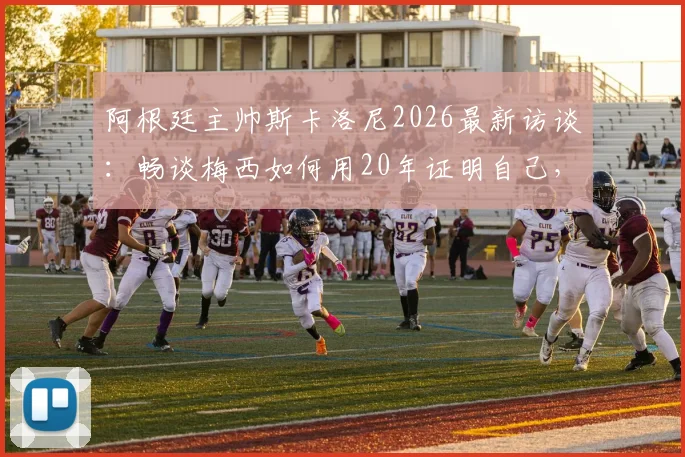 阿根廷主帅斯卡洛尼2026最新访谈:畅谈梅西如何用20年证明自己,解析看梅西比赛的独特享受