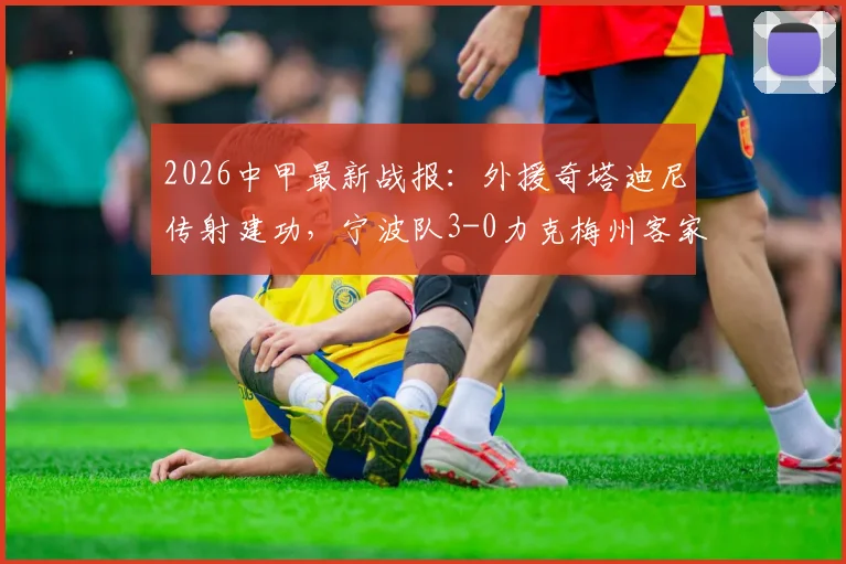 2026中甲最新战报：外援奇塔迪尼传射建功，宁波队3-0力克梅州客家夺赛季首胜，积分榜形势解读
